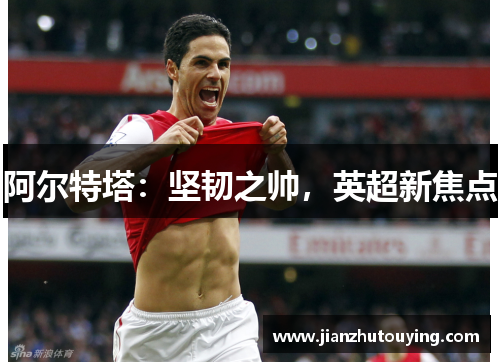 阿尔特塔:坚韧之帅,英超新焦点 阿尔特塔:坚韧之帅,英超新焦点